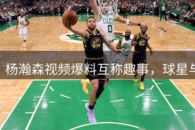 杨瀚森视频爆料互称趣事，"球星"与"亚一锋"欢乐互动