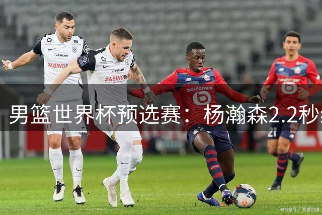 男篮世界杯预选赛：杨瀚森2.2秒绝杀中国险胜黎巴嫩